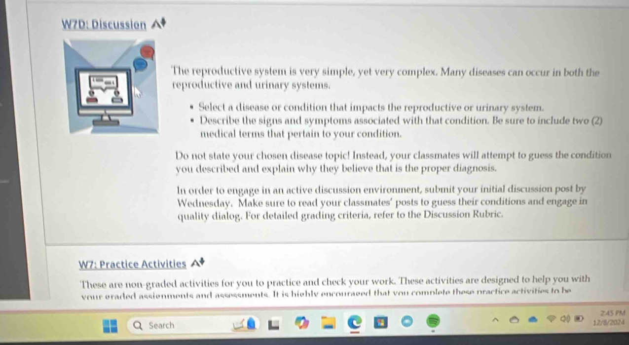 W7D: Discussion 
The reproductive system is very simple, yet very complex. Many diseases can occur in both the 
reproductive and urinary systems. 
Select a disease or condition that impacts the reproductive or urinary system. 
Describe the signs and symptoms associated with that condition. Be sure to include two (2) 
medical terms that pertain to your condition. 
Do not state your chosen disease topic! Instead, your classmates will attempt to guess the condition 
you described and explain why they believe that is the proper diagnosis. 
In order to engage in an active discussion environment, submit your initial discussion post by 
Wednesday. Make sure to read your classmates’ posts to guess their conditions and engage in 
quality dialog. For detailed grading criteria, refer to the Discussion Rubric. 
W7: Practice Activities 
These are non-graded activities for you to practice and check your work. These activities are designed to help you with 
vour graded assignments and assessments. It is highly encouraged that you complete these practice activities to be 
2:45 PM 
Search 
12/8/2024