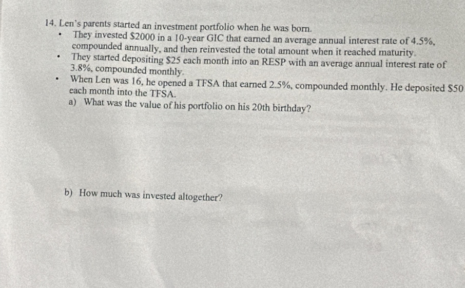 Len’s parents started an investment portfolio when he was born. 
They invested $2000 in a 10-year GIC that earned an average annual interest rate of 4.5%, 
compounded annually, and then reinvested the total amount when it reached maturity 
They started depositing $25 each month into an RESP with an average annual interest rate of
3.8%, compounded monthly 
When Len was 16, he opened a TFSA that earned 2.5%, compounded monthly. He deposited $50
each month into the TFSA. 
a) What was the value of his portfolio on his 20th birthday? 
b) How much was invested altogether?