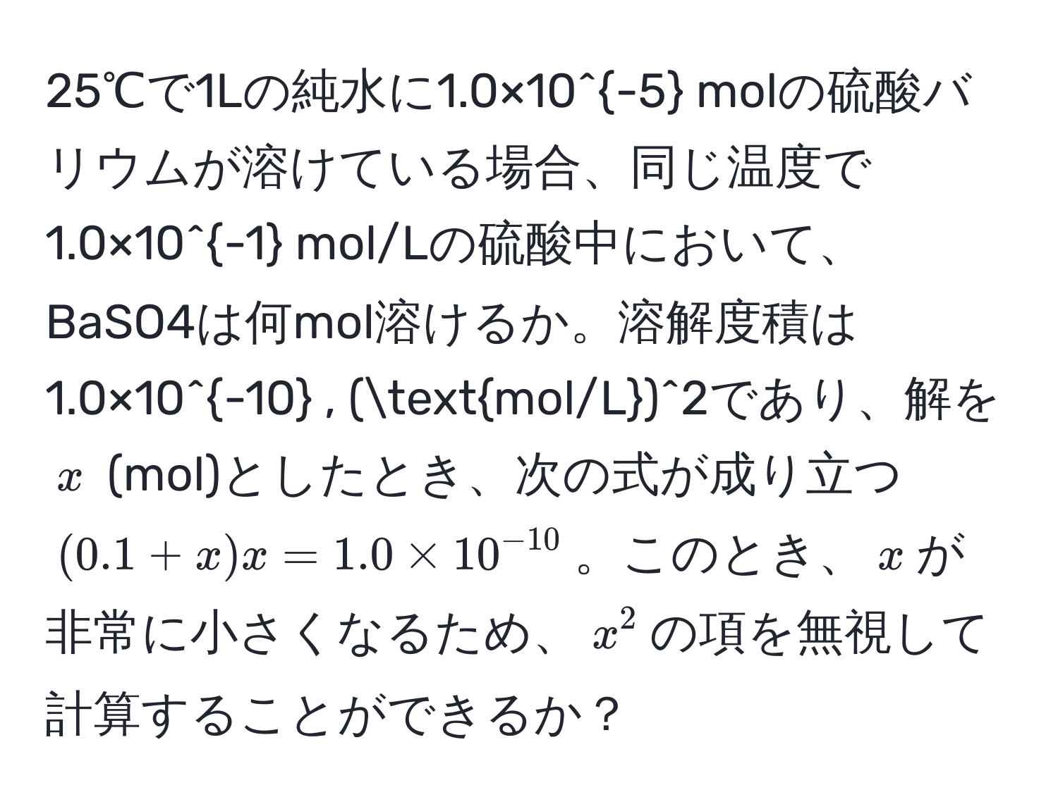 25℃で1Lの純水に1.0×10^(-5) molの硫酸バリウムが溶けている場合、同じ温度で1.0×10^(-1) mol/Lの硫酸中において、BaSO4は何mol溶けるか。溶解度積は1.0×10^(-10) , (mol/L)^2であり、解を$x$ (mol)としたとき、次の式が成り立つ$(0.1 + x)x = 1.0 * 10^(-10)$。このとき、$x$が非常に小さくなるため、$x^2$の項を無視して計算することができるか？