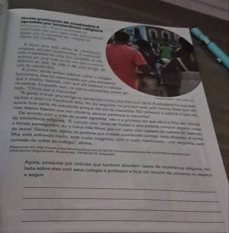 javam praticenta de candandda é
ogradido por intolorência ralígioes
Liss poem de 1 é mrio pontcame de
cantendad não quo cga vndas para e mnpa
desda qun foi eerodita per cilegas de
casót em Canóla
A aluts tmia são vta da intuateca
cadigraa, afrmses tantseatos. A cemção
para a agrmsto foi uma foto, postada no de
antenur em ume rode social, em que a menes
sparaoe ao lado da mão a de uma emga, se
tês do cándombté
A jover senda tentou explicar como a eligão
funmorava, mas foi interrompida por uma estudante
que a chutou, fazendo com que els balesse à cabeça
na parde. Enquarto 1eso, os cutros estudantes seram gr
tado: "Chuta que é mecumba"
"A gente la levar uma árriga no seroporto e srou uma foto com ela la. A estudars foi merada
na fotó e viram no Facebook dela. No dia seguinte, na primeira suía, uma menina dase soe são
quería ficar perto da estudante porque ela era da macumba. Ela começou a explicar o que em
mas depois faláram que iam chutá-la, porque pertência a macumba''
De acordo com a mãe da jovem agredida, não é a primeira vaz que ela e a lila são vítimas
de intolerância religiosa. "É comum isso. Uma vez fomos a uma padera comprar algama cosa
e fomos perseguidos, eu e meus três filhos, por um carro com rapazes de camaa do 'evérito
de Jesus'. Dessa vez, agora, eu preferia que tivesse acontecido comigo, sería difemnta. A minta
filha está sofrendo muito, está muito magrinha, com o rosto mactucado, com vergonha, sem
vontade de voltar ao colégio'', afirma.
Disponível em: h1tp://www.pragmatismopolítico.com.br/2015/10/menica praticante de candômbé e apredidapor
intolerancia-religiosa.htrl. Acesso em: 04/09/2019, Adaptado.
Agora, pesquise por notícias que também abordem casos de intolerância religiosa, de
bata sobre elas com seus colegas e professor e faça um resumo da conversa no espaço
a seguir.
_
_
_
_