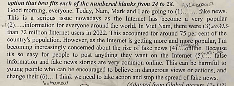 option that best fits each of the numbered blanks from 24 to 28. 
Good morning, everyone. Today, Nam, Mark and I are going to (1)_ .. fake news. 
This is a serious issue nowadays as the Internet has become a very popular 
(2)….information for everyone around the world. In Viet Nam, there were (3)£ 
than 72 million Internet users in 2022. This accounted for around 75 per cent of the 
country's population. However, as the Internet is getting more and more popular, I'm 
becoming increasingly concerned about the rise of fake news (4).…online. Because 
it's so easy for people to post anything they want on the Internet (5).. false 
information and fake news stories are very common online. This can be harmful to 
young people who can be encouraged to believe in dangerous views or actions, and 
change their (6)… I think we need to take action and stop the spread of fake news. 
(Adanted from Global success 12× UZ)