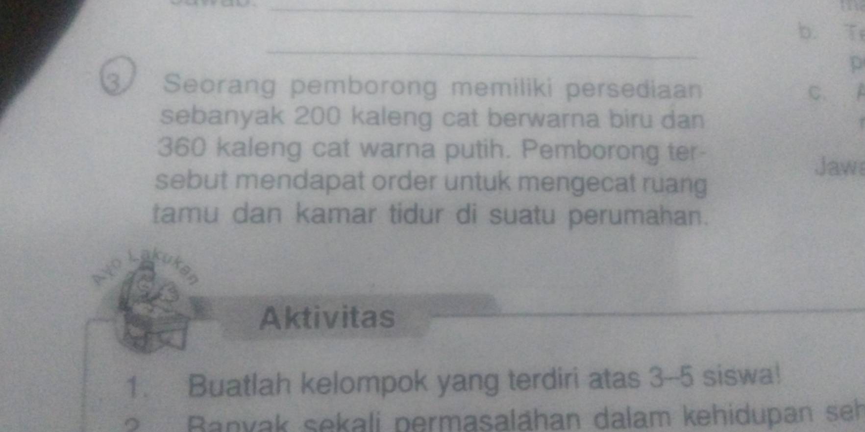 Seorang pemborong memiliki persediaan C. 
sebanyak 200 kaleng cat berwarna biru dan
360 kaleng cat warna putih. Pemborong ter- 
Jaw 
sebut mendapat order untuk mengecat ruang 
tamu dan kamar tidur di suatu perumahan. 
Laku 
vo 
Aktivitas 
_ 
1. Buatlah kelompok yang terdiri atas 3-5 siswa! 
? Banyak sekali permasalāhan dalam kehidupan seh