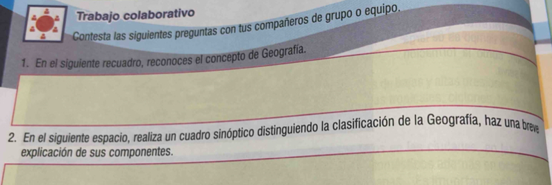 Trabajo colaborativo 
a Contesta las siguientes preguntas con tus compañeros de grupo o equipo 
1. En el siguiente recuadro, reconoces el concepto de Geografía. 
2. En el siguiente espacio, realiza un cuadro sinóptico distinguiendo la clasificación de la Geografía, haz una breve 
explicación de sus componentes.