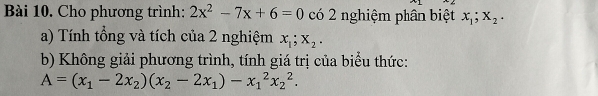 Cho phương trình: 2x^2-7x+6=0 có 2 nghiệm phân biệt x_1; x_2. 
a) Tính tổng và tích của 2 nghiệm x_1; x_2. 
b) Không giải phương trình, tính giá trị của biểu thức:
A=(x_1-2x_2)(x_2-2x_1)-x_1^2x_2^2.