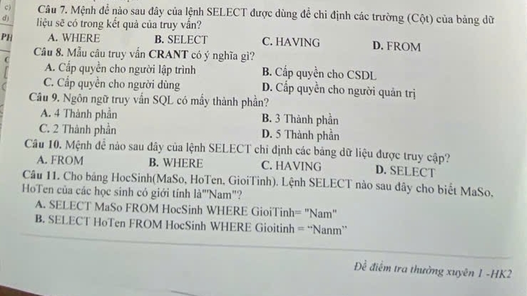 Mệnh để nào sau đây của lệnh SELECT được dùng để chi định các trường (Cột) của bảng dữ
d) liệu sẽ có trong kết quả của truy vần?
PH A. WHERE B. SELECT C. HAVING D. FROM
Câu 8. Mẫu câu truy vẫn CRANT có ý nghĩa gì?

A. Cấp quyền cho người lập trình B. Cấp quyền cho CSDL
C. Cấp quyền cho người dùng D. Cấp quyền cho người quản trị
Câu 9. Ngôn ngữ truy vấn SQL có mấy thành phần?
A. 4 Thành phần B. 3 Thành phần
C. 2 Thành phần D. 5 Thành phần
Câu 10. Mệnh đề nào sau dây của lệnh SELECT chỉ định các bảng dữ liệu được truy cập?
A. FROM B. WHERE C. HAVING D. SELECT
Câu 11. Cho bảng HocSinh(MaSo, HoTen, GioiTinh). Lệnh SELECT nào sau dây cho biết MaSo.
HoTen của các học sinh có giới tính là"Nam"?
A. SELECT MaSo FROM HocSinh WHERE GioiTinh= "Nam"
B. SELECT HoTen FROM HocSinh WHERE Gioitinh = “Nanm”
Đề điểm tra thường xuyên 1 -HK2