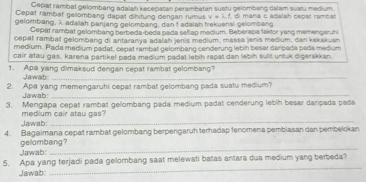 Cepat rambat gelombang adalah kecepatan perambatan suatu gelombang dalam suatu medium. 
Cepat rambat gelombang dapat dihitung dengan rumus v=lambda -f , di mana c adalah cepat rambat 
gelombang, λ adalah panjang gelombang, dan f adalah frekuensi gelombang. 
Cepat rambat gelombang berbeda-beda pada setiap medium. Beberapa faktor yang memengaruhi 
cepat rambat gelombang di antaranya adalah jenis medium, massa jenis medium, dan kekakuan 
medium. Pada medium padat, cepat rambat gelombang cenderung lebih besar daripada pada medium 
cair atau gas, karena partikel pada medium padat lebih rapat dan lebih sulit untuk digerakkan. 
1. Apa yang dimaksud dengan cepat rambat gelombang? 
Jawab:_ 
2. Apa yang memengaruhi cepat rambat gelombang pada suatu medium? 
Jawab:_ 
3. Mengapa cepat rambat gelombang pada medium padat cenderung lebih besar daripada pada 
medium cair atau gas? 
Jawab: 
_ 
4. Bagaimana cepat rambat gelombang berpengaruh terhadap fenomena pembiasan dan pembelokan 
_ 
gelombang? 
Jawab: 
_ 
5. Apa yang terjadi pada gelombang saat melewati batas antara dua medium yang berbeda? 
Jawab: