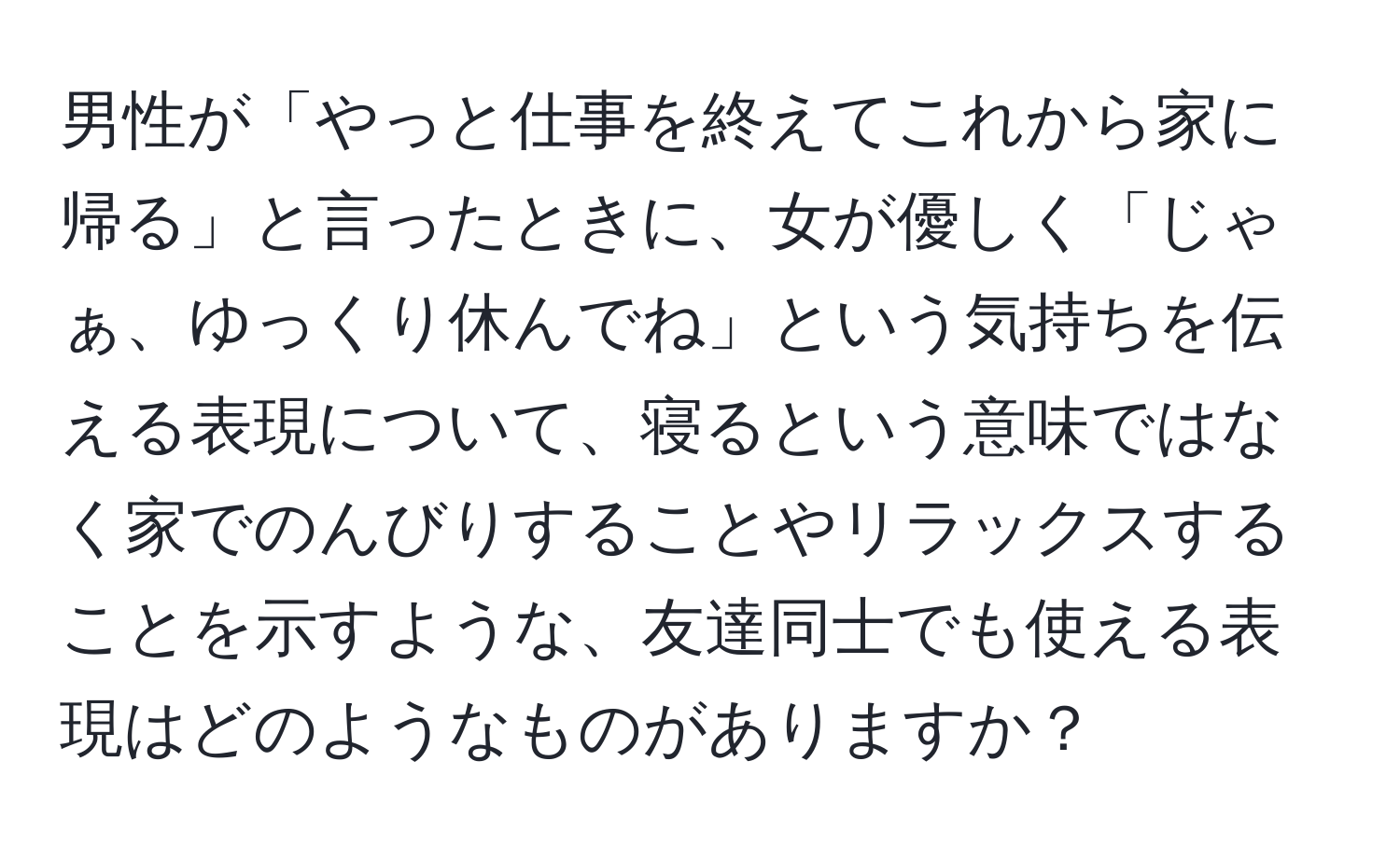 男性が「やっと仕事を終えてこれから家に帰る」と言ったときに、女が優しく「じゃぁ、ゆっくり休んでね」という気持ちを伝える表現について、寝るという意味ではなく家でのんびりすることやリラックスすることを示すような、友達同士でも使える表現はどのようなものがありますか？