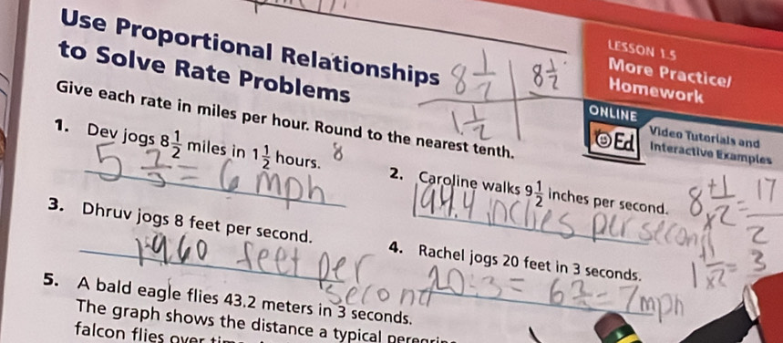 Use Proportional Relationships 
LESSON 1.5 
to Solve Rate Problems 
More Practice/ 
Homework 
ONLINE 
Give each rate in miles per hour. Round to the nearest tenth. 
OEd Video Tutorials and 
Interactive Examples 
1. Dev jogs 8 1/2  miles in 1 1/2  hours. 2. Caroline walks 9 1/2 
inches per second. 
3. Dhruv jogs 8 feet per second. 4. Rachel jogs 20 feet in 3 seconds. 
5. A bald eagle flies 43.2 meters in 3 seconds._ 
_ 
The graph shows the distance a typical peren 
falcon flies over ti