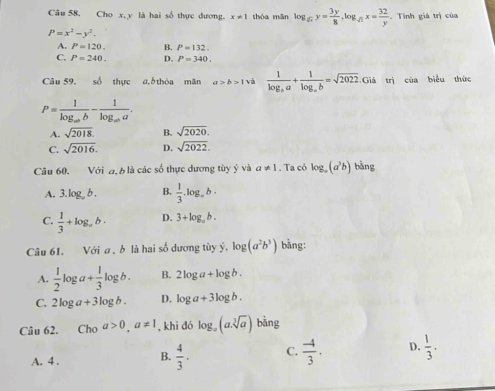 Cho x, y là hai số thực dương, x!= 1 thỏa mãn log _sqrt[3](x)y= 3y/8 , log _sqrt(2)x= 32/y . Tính giá trị của
P=x^2-y^2.
A. P=120. B. P=132.
C. P=240. D. P=340. 
Câu 59. shat o thực a, b thỏa mãn a>b>1 và frac 1log _ba+frac 1log _ab=sqrt(2022). Giá trị của biểu thức
P=frac 1log _abb-frac 1log _aba.
A. sqrt(2018). B. sqrt(2020).
C. sqrt(2016). D. sqrt(2022). 
Câu 60. Với đ, 6 là các số thực dương tùy ý và a!= 1. Ta có log _a(a^3b) bằng
A. 3.log _ab.
B.  1/3 .log _ab.
C.  1/3 +log _ab·
D. 3+log _ab. 
Câu 61. Với a , b là hai số dương tùy ý, log (a^2b^3) bằng:
A.  1/2 log a+ 1/3 log b. B. 2log a+log b.
C. 2log a+3log b. D. log a+3log b. 
Câu 62. Cho a>0, a!= 1 , khi đó log _a(a.sqrt[3](a)) bằng
B.
A. 4 .  4/3 ·
D.
C.  (-4)/3 .  1/3 .