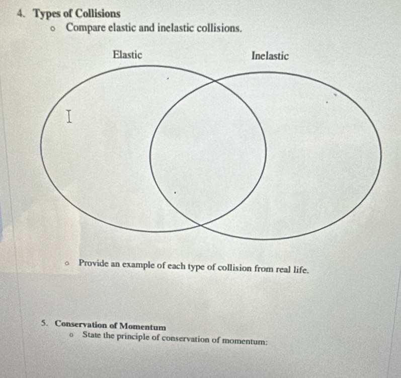 Types of Collisions 
○ Compare elastic and inelastic collisions. 
Provide an example of each type of collision from real life. 
5. Conservation of Momentum 
o State the principle of conservation of momentum: