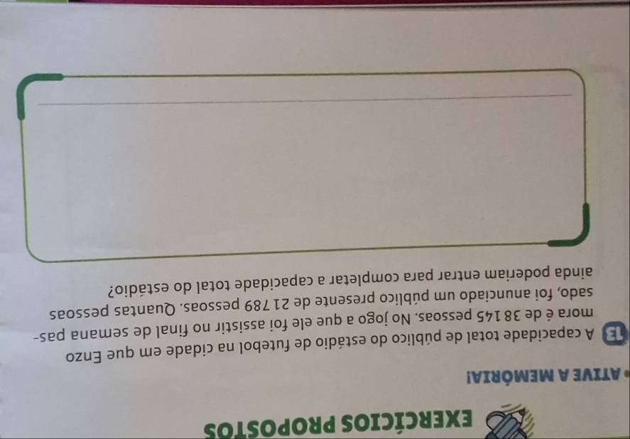 EXErCÍCios PROPOstos 
* ATIVE A MEMÓRIA! 
B A capacidade total de público do estádio de futebol na cidade em que Enzo 
mora é de 38 145 pessoas. No jogo a que ele foi assistir no final de semana pas- 
sado, foi anunciado um público presente de 21 789 pessoas. Quantas pessoas 
ainda poderiam entrar para completar a capacidade total do estádio? 
_ 
_