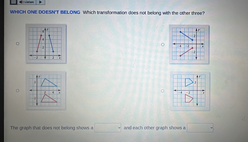 Listen 
WHICH ONE DOESN'T BELONG Which transformation does not belong with the other three?
y
2
-4 -2 x
-2
y
2
-4 -2
The graph that does not belong shows a □ and each other graph shows a □.