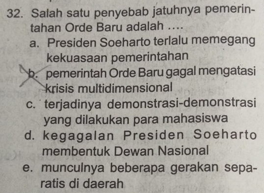 Salah satu penyebab jatuhnya pemerin-
tahan Orde Baru adalah ....
a. Presiden Soeharto terlalu memegang
kekuasaan pemerintahan
b. pemerintah Orde Baru gagal mengatasi
krisis multidimensional
c. terjadinya demonstrasi-demonstrasi
yang dilakukan para mahasiswa
d. kegagalan Presiden Soeharto
membentuk Dewan Nasional
e. munculnya beberapa gerakan sepa-
ratis di daerah