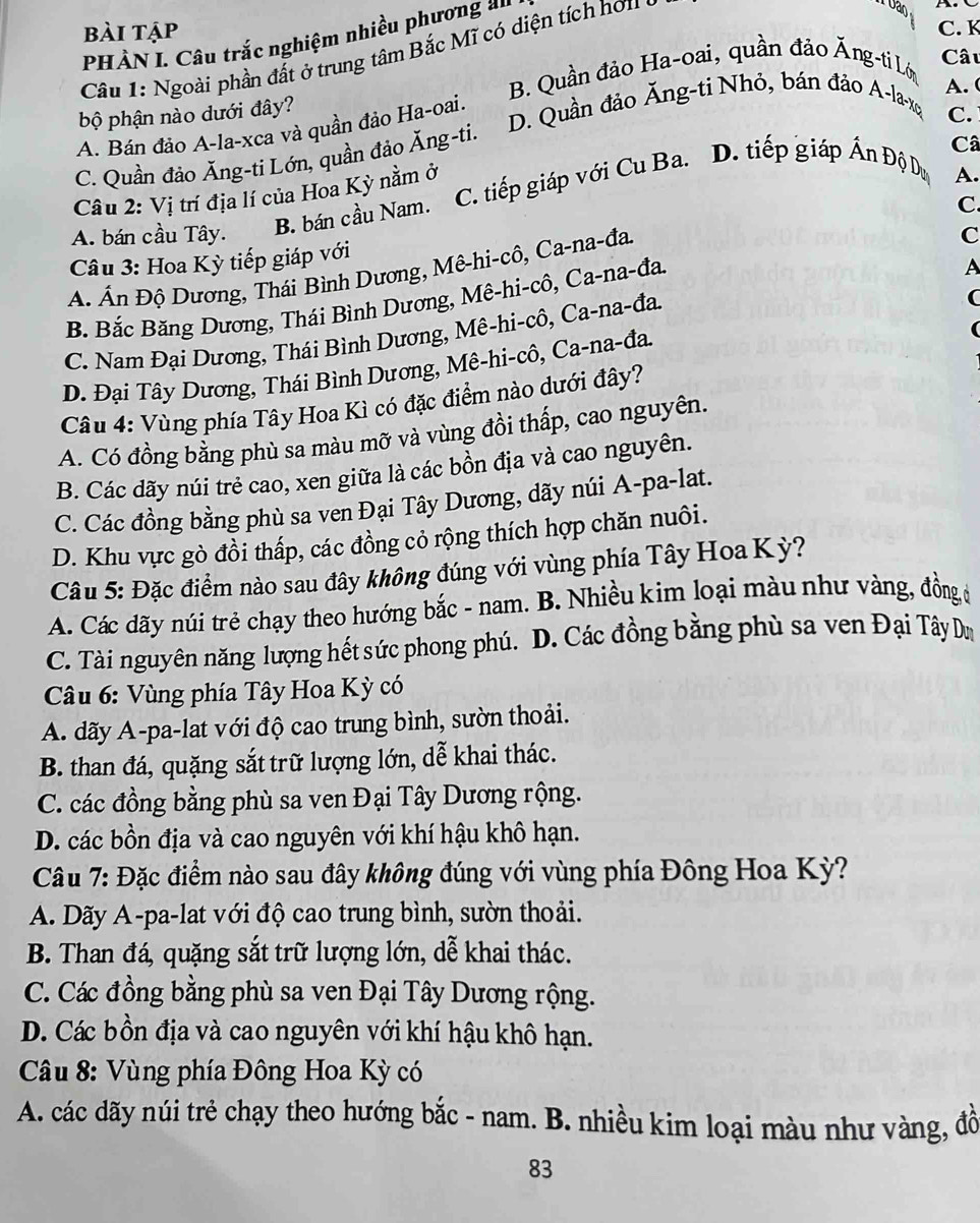 bài tập C. K
PHÀN I. Câu trắc nghiệm nhiều phương '
Câu 1: Ngoài phần đất ở trung tâm Bắc Mĩ có diện tích hơu
Vao
B. Quần đảo Ha-oai, quần đảo Ăng-ti Lớ Câu
A.
bộ phận nào dưới đây?
D. Quần đảo Ăng-ti Nhỏ, bán đảo A-la-xq
A. Bán đảo A-la-xca và quần đảo Ha-oai.
C.
C. Quần đảo Ăng-ti Lớn, quần đảo Ăng-ti.
A.
Câu 2: Vị trí địa lí của Hoa Kỳ nằm ở C. tiếp giáp với Cu Ba. D. tiếp giáp Ấn Độ Dư Câ
A. bán cầu Tây.
B. bán cầu Nam.
C.
Câu 3: Hoa Kỳ tiếp giáp với
A
A Ấn Độ Dương, Thái Bình Dương, Mê-hi-cô, Ca-na-đa.
B. Bắc Băng Dương, Thái Bình Dương, Mê-hi-cô, Ca-na-đa. C
C. Nam Đại Dương, Thái Bình Dương, Mê-hi-cô, Ca-na-đa,
(
D. Đại Tây Dương, Thái Bình Dương, Mê-hi-cô, Ca-na-đa.
Câu 4: Vùng phía Tây Hoa Kì có đặc điểm nào dưới đây?
A. Có đồng bằng phù sa màu mỡ và vùng đồi thấp, cao nguyên.
B. Các dãy núi trẻ cao, xen giữa là các bồn địa và cao nguyên.
C. Các đồng bằng phù sa ven Đại Tây Dương, dãy núi A-pa-lat.
D. Khu vực gò đồi thấp, các đồng cỏ rộng thích hợp chăn nuôi.
Câu 5: Đặc điểm nào sau đây không đúng với vùng phía Tây Hoa Kỳ?
A. Các dãy núi trẻ chạy theo hướng bắc - nam. B. Nhiều kim loại màu như vàng, đồng ở
C. Tài nguyên năng lượng hết sức phong phú. D. Các đồng bằng phù sa ven Đại Tây Dm
Câu 6: Vùng phía Tây Hoa Kỳ có
A. dãy A-pa-lat với độ cao trung bình, sườn thoải.
B. than đá, quặng sắt trữ lượng lớn, dễ khai thác.
C. các đồng bằng phù sa ven Đại Tây Dương rộng.
D. các bồn địa và cao nguyên với khí hậu khô hạn.
Câu 7: Đặc điểm nào sau đây không đúng với vùng phía Đông Hoa Kỳ?
A. Dãy A-pa-lat với độ cao trung bình, sườn thoải.
B. Than đá, quặng sắt trữ lượng lớn, dễ khai thác.
C. Các đồng bằng phù sa ven Đại Tây Dương rộng.
D. Các bồn địa và cao nguyên với khí hậu khô hạn.
* Câu 8: Vùng phía Đông Hoa Kỳ có
A. các dãy núi trẻ chạy theo hướng bắc - nam. B. nhiều kim loại màu như vàng, đồ
83