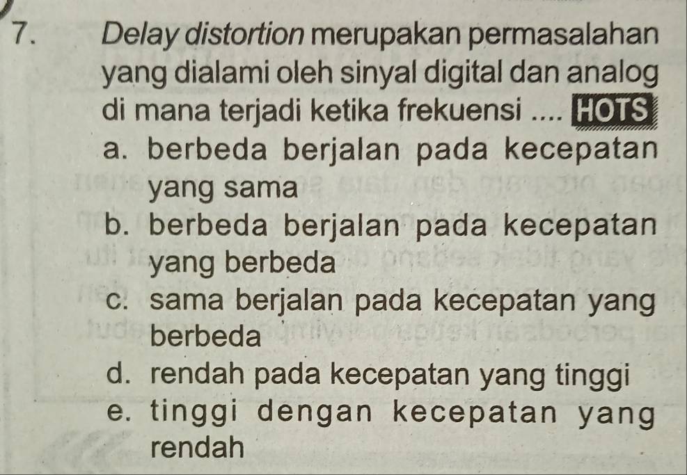 Delay distortion merupakan permasalahan
yang dialami oleh sinyal digital dan analog
di mana terjadi ketika frekuensi .... HOTS
a. berbeda berjalan pada kecepatan
yang sama
b. berbeda berjalan pada kecepatan
yang berbeda
c. sama berjalan pada kecepatan yang
berbeda
d. rendah pada kecepatan yang tinggi
e. tinggi dengan kecepatan yang
rendah