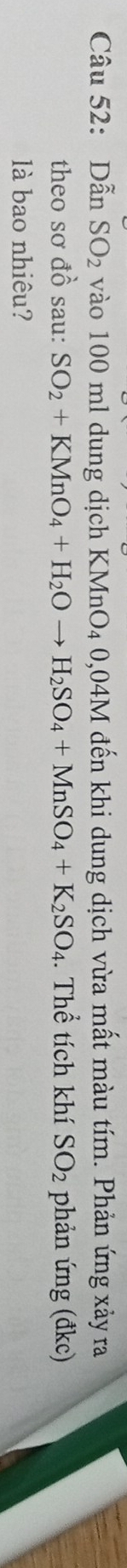 Dẫn SO_2 vào 100 ml dung dịch KMnO₄ 0,04M đến khi dung dịch vừa mất màu tím. Phản ứng xảy ra 
theo sơ đồ sau: SO_2+KMnO_4+H_2Oto H_2SO_4+MnSO_4+K_2SO_4. Thể tích khí SO_2 phản ứng (đkc) 
là bao nhiêu?