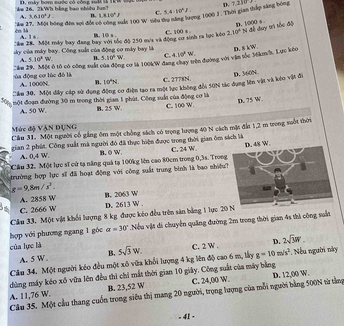 máy bơm nước có công suất là 1kW thực mộ
D. 7,210°J
Câu 26. 2kWh bằng bao nhiêu Jun?
C. 5,4· 10^6J.
Câu 27. Một bóng đèn sợi đốt c uất 100 W tiêu thụ năng lượng 1000 J. Thời gian thắp sáng bóng
A. 3,6.10^6J. B. 1,8.10^6J
D. 1000 s .
èn là
C. 100 s .
Câu 28. Một máy bay đang bay với tốc độ 250 m/s và động cơ sinh ra lực kéc 2.10^6N đề duy trì tốc độ
A. 1 s . B. 10 s .
cày của máy bay. Công suất của động cơ máy bay là
B. 5.10^6W.
C. 4.10^8W. D. 8 kW.
Câu 29. Một ô tô có công suất cơ là 100kW đang chạy trên đường với vận tốc 36km/h. Lực kéo
A. 5.10^8W.
đủa động cơ lúc đó là
D. 360N.
A. 1000N. 10^4N. C. 2778N.
B.
Câu 30. Một dây cáp sử dụng động cơ điện tạo ra một lực không đổi 50N tác dụng lên vật và kéo vật đi
50H  nột đoạn đường 30 m trong thời gian 1 phút. Công suất của động cơ là
D. 75 W.
A. 50 W. B. 25 W. C. 100 W.
Mức độ VậN DỊNG
Câu 31. Một người cố gắng ôm một chồng sách có trọng lượng 40 N cách mặt đất 1,2 m trong suốt thời
gian 2 phút. Công suất mà người đó đã thực hiện được trong thời gian ôm sách là
A. 0,4 W. B. 0 W. C. 24 W. D. 48 W.
Câu 32. Một lực sĩ cử tạ nâng quả tạ 100kg lên cao 80cm trong 0,3s. Trong
trường hợp lực sĩ đã hoạt động với công suất trung bình là bao nhiêu
g=9,8m/s^2.
A. 2858 W B. 2063 W
ồ thi C. 2666 W
D. 2613 W .
Câu 33. Một vật khối lượng 8 kg được kéo đều trên sản bằng 1 lực 20
hợp với phương ngang 1 góc alpha =30°.Nếu vật di chuyển quãng đường 2m trong thời gian 4s thì công suất
D. 2sqrt(3)W.
của lực là C. 2 W .
B. 5sqrt(3)W.
A. 5 W.
Câu 34. Một người kéo đều một xô vữa khối lượng 4 kg lên độ cao 6 m, lấy g=10m/s^2. Nếu người này
dùng máy kéo xô vữa lên đều thì chỉ mất thời gian 10 giây. Công suất của máy bằng
A. 11,76 W. B. 23,52 W C. 24,00 W. D. 12,00 W.
Câu 35. Một cầu thang cuốn trong siêu thị mang 20 người, trọng lượng của mỗi người bằng 500N từ tầng
- 41 -