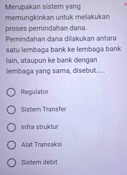 Merupakan sistem yang
*
memungkinkan untuk melakukan
proses pemindahan dana.
Pemindahan dana dilakukan antara
satu lembaga bank ke lembaga bank
lain, ataupun ke bank dengan
lembaga yang sama, disebut.....
Regulator
Sistem Transfer
Infra struktur
Alat Transaksi
Sistem debit