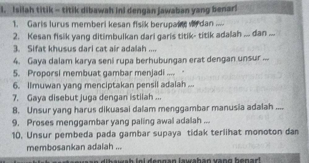 Isilah titik - titik dibawah ini dengan jawaban yang benar! 
1. Garis lurus memberi kesan fisik berupain wrdan .... 
2. Kesan fisik yang ditimbulkan dari garis titik- titik adalah ... dan ... 
3. Sifat khusus dari cat air adalah .... 
4. Gaya dalam karya seni rupa berhubungan erat dengan unsur ... 
5. Proporsi membuat gambar menjadi .... 
6. Ilmuwan yang menciptakan pensil adalah ... 
7. Gaya disebut juga dengan istilah ... 
8. Unsur yang harus dikuasai dalam menggambar manusia adalah .... 
9. Proses menggambar yang paling awal adalah ... 
10. Unsur pembeda pada gambar supaya tidak terlihat monoton dan 
membosankan adalah ... 
a an d i h awah ini dennan jawahan vang henar l