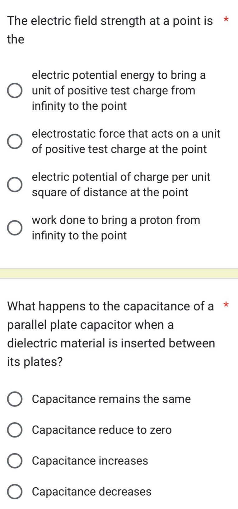 The electric field strength at a point is *
the
electric potential energy to bring a
unit of positive test charge from
infinity to the point
electrostatic force that acts on a unit
of positive test charge at the point
electric potential of charge per unit
square of distance at the point
work done to bring a proton from
infinity to the point
What happens to the capacitance of a *
parallel plate capacitor when a
dielectric material is inserted between
its plates?
Capacitance remains the same
Capacitance reduce to zero
Capacitance increases
Capacitance decreases