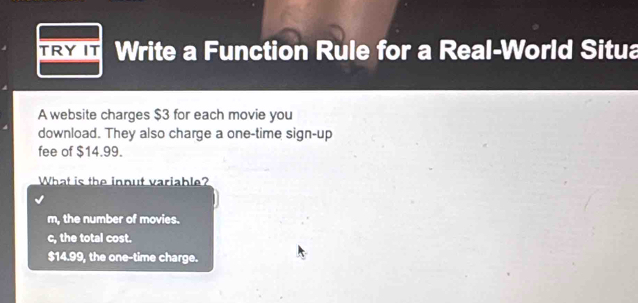 TRY IT Write a Function Rule for a Real-World Situa
A website charges $3 for each movie you
download. They also charge a one-time sign-up
fee of $14.99.
What is the input variable?
m, the number of movies.
c, the total cost.
$14.99, the one-time charge.