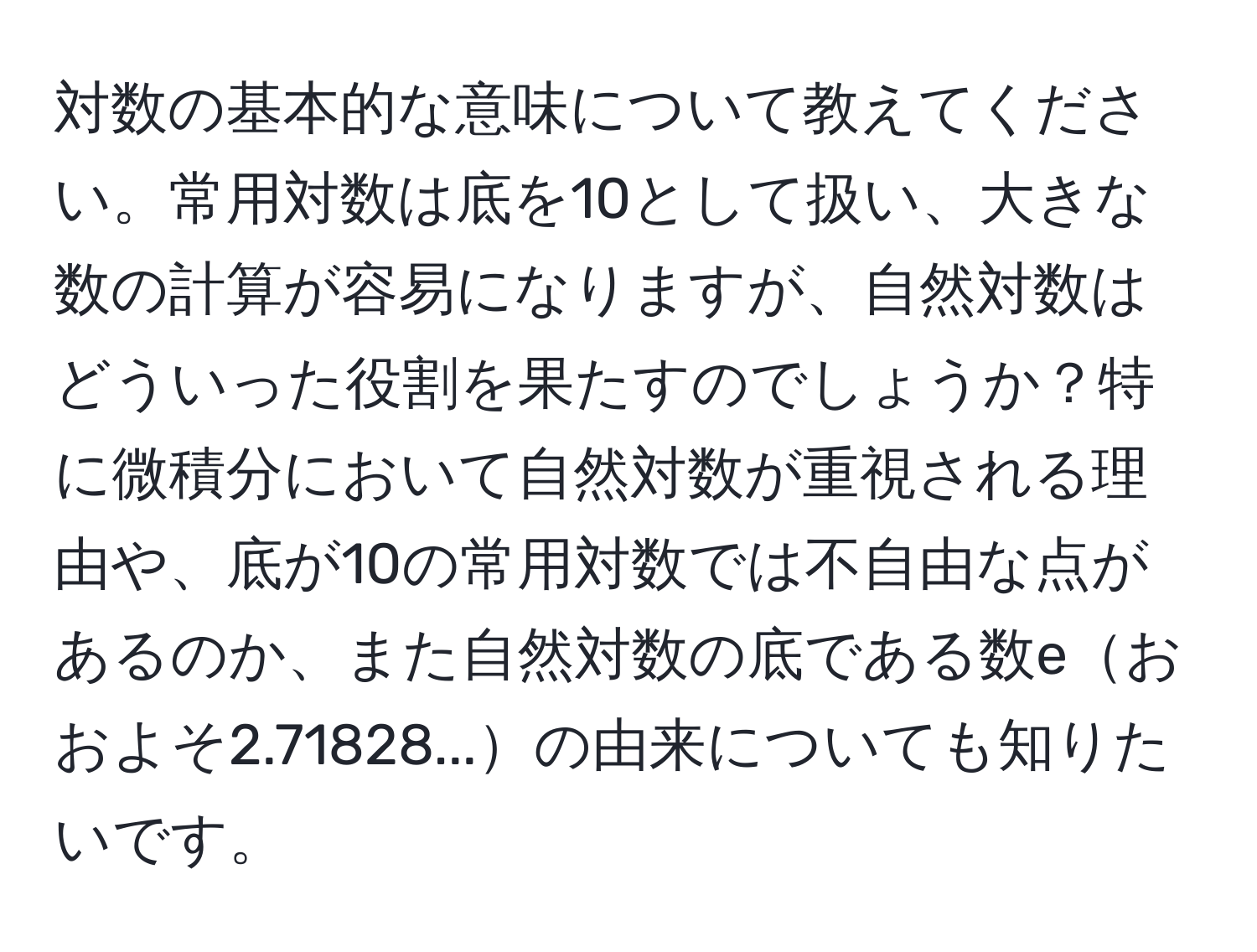 対数の基本的な意味について教えてください。常用対数は底を10として扱い、大きな数の計算が容易になりますが、自然対数はどういった役割を果たすのでしょうか？特に微積分において自然対数が重視される理由や、底が10の常用対数では不自由な点があるのか、また自然対数の底である数eおおよそ2.71828...の由来についても知りたいです。