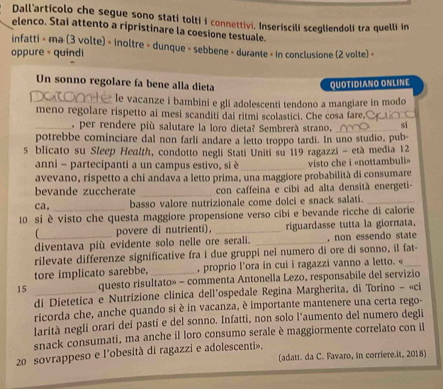 Dall'articolo che segue sono stati tolti i connettivi. Inseriscili scegliendoli tra quelli in
elenco. Stai attento a ripristinare la coesione testuale.
infatti » ma (3 volte) » inoltre » dunque » sebbene » durante » in conclusione (2 volte) »
oppure 。 quindi
Un sonno regolare fa bene alla dieta QUOTIDIANO ONLINE
_le vacanze i bambini e gli adolescenti tendono a mangiare in modo
meno regolare rispetto ai mesi scanditi dai ritmi scolastici. Che cosa fare,_
_, per rendere più salutare la loro dieta? Sembrerà strano, _si
potrebbe cominciare dal non farli andare a letto troppo tardi. In uno studio, pub-
s blicato su Sleep Health, condotto negli Stati Uniti su 119 ragazzi - età media 12
anni - partecipanti a un campus estivo, si è_  visto che i «nottambuli»
avevano, rispetto a chi andava a letto prima, una maggiore probabilità di consumare
bevande zuccherate _con caffeina e cibi ad alta densità energeti-
ca,
basso valore nutrizionale come dolci e snack salati._
10 si è visto che questa maggiore propensione verso cibi e bevande ricche di calorie
povere di nutrienti), _riguardasse tutta la giorπata,
diventava più evidente solo nelle ore serali. _, non essendo state
rilevate differenze significative fra i due gruppi nel numero di ore di sonno, il fat-
tore implicato sarebbe, , proprio l'ora in cui i ragazzi vanno a letto. «_
15 _questo risultato» - commenta Antonella Lezo, responsabile del servizio
di Dietetica e Nutrizione clinica dell'ospedale Regina Margherita, di Torino - «ci
ricorda che, anche quando si è in vacanza, è importante mantenere una certa rego-
larità negli orari dei pasti e del sonno. Infatti, non solo l’aumento del numero degli
snack consumati, ma anche il loro consumo serale è maggiormente correlato con il
20 sovrappeso e l’obesità di ragazzi e adolescenti».
(adatt. da C. Favaro, in corriere.it, 2018)