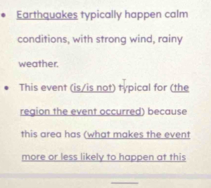 Earthquakes typically happen calm 
conditions, with strong wind, rainy 
weather. 
This event (is/is not) typical for (the 
region the event occurred) because 
this area has (what makes the event 
more or less likely to happen at this