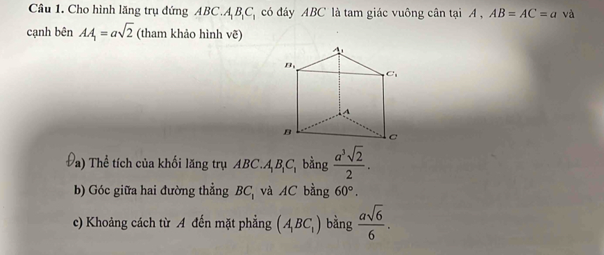 Cho hình lăng trụ đứng ABC.A_1B_1C_1 có đáy ABC là tam giác vuông cân tại A , AB=AC=a và
cạnh bên AA_1=asqrt(2) (tham khảo hình vẽ)
Pa)  Thể tích của khối lăng trụ ABC.A_1B_1C_1 bằng  a^3sqrt(2)/2 .
b) Góc giữa hai đường thẳng BC_1 và AC bằng 60°.
c) Khoảng cách từ A đến mặt phẳng (A_1BC_1) bằng  asqrt(6)/6 .