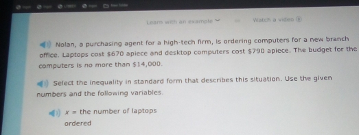 Learn with an example Watch a video 
Nolan, a purchasing agent for a high-tech firm, is ordering computers for a new branch 
office. Laptops cost $670 apiece and desktop computers cost $790 apiece. The budget for the 
computers is no more than $14,000. 
Select the inequality in standard form that describes this situation. Use the given 
numbers and the following variables.
x= the number of laptops 
ordered