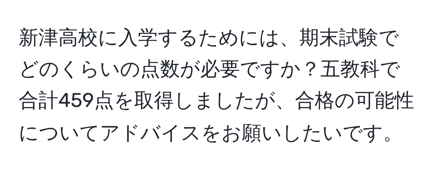 新津高校に入学するためには、期末試験でどのくらいの点数が必要ですか？五教科で合計459点を取得しましたが、合格の可能性についてアドバイスをお願いしたいです。