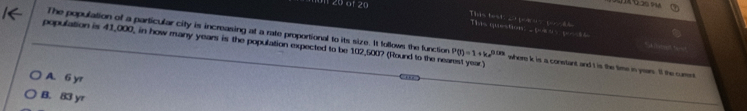 20 01 20
This test: 20 pores par l
This question: _ poi s F=32° e 
The population of a particular city is increasing at a rate proportional to its size. It follows the function P(t)=1+ke^(0.08t) where k is a constant and t is the time in years. If the curent
population is 41,000, in how many years is the population expected to be 102,500? (Round to the nearest year.)
A. 6 yr
B. 83 yr