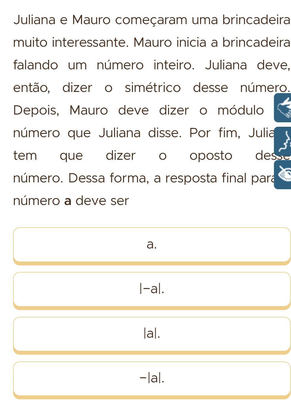 Juliana e Mauro começaram uma brincadeira
muito interessante. Mauro inicia a brincadeira
falando um número inteiro. Juliana deve,
então, dizer o simétrico desse número.
Depois, Mauro deve dizer o módulo
número que Juliana disse. Por fim, Julia
tem que dizer o oposto des
número. Dessa forma, a resposta final para
número a deve ser
a.
|-a|. 
|a|.
|a|