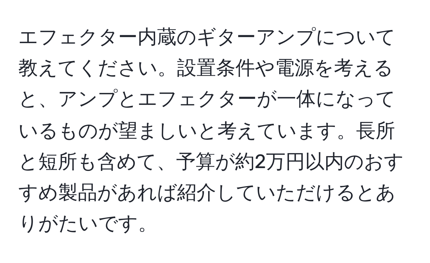 エフェクター内蔵のギターアンプについて教えてください。設置条件や電源を考えると、アンプとエフェクターが一体になっているものが望ましいと考えています。長所と短所も含めて、予算が約2万円以内のおすすめ製品があれば紹介していただけるとありがたいです。