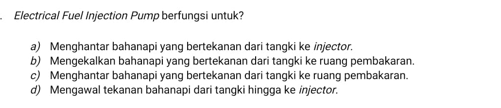 Electrical Fuel Injection Pump berfungsi untuk?
a) Menghantar bahanapi yang bertekanan dari tangki ke injector.
b) Mengekalkan bahanapi yang bertekanan dari tangki ke ruang pembakaran.
c) Menghantar bahanapi yang bertekanan dari tangki ke ruang pembakaran.
d) Mengawal tekanan bahanapi dari tangki hingga ke injector.