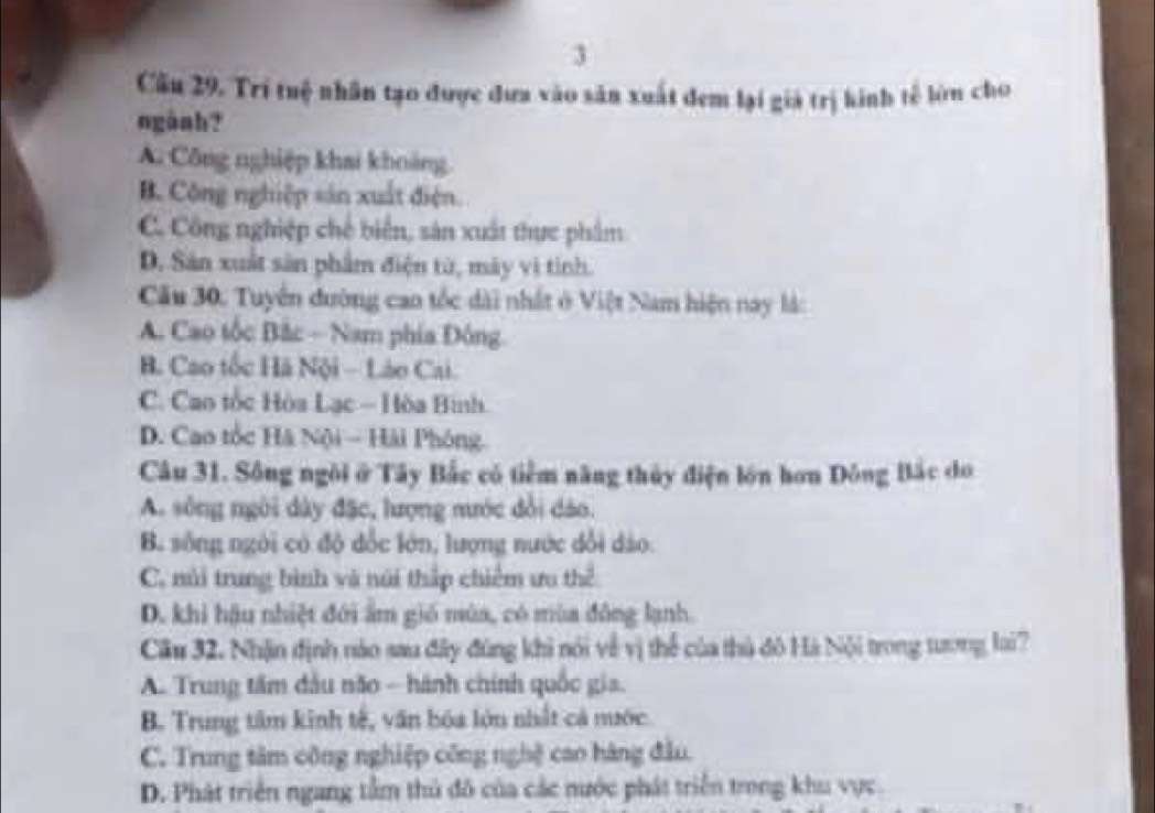 Cầu 29. Trí tuệ nhân tạo được đưa vào sản xuất đem lại giả trị kinh tế lớn cho
ngành?
A. Công nghiệp khai khoảng
B. Công nghiệp sản xuất điện.
C. Công nghiệp chế biển, sản xuất thực phẩm
D. Sản xuất sản phẩm điện từ, máy vi tinh.
Cầu 30. Tuyển đường cao tốc dài nhất ở Việt Nam hiện nay là:
A. Cao tốc Bắc - Nam phía Đông
B. Cao tốc Hà Nội - Láo Cai.
C. Cao tốc Hòa Lạc - Hòa Bình
D. Cao tốc Hà Nội - Hải Phóng.
Câu 31. Sông ngôi ở Tây Bắc có tiêm năng thủy điện lớn hơn Đông Bắc do
A. sông ngời dây đặc, lượng mước đổi dảo.
B. sống ngôi có độ đốc lớn, lượng nước dổi dảo.
C. núi trung bình và núi thấp chiếm ưu thể
D. khi hậu nhiệt đới ấm gió mùa, có mùa đông lạnh.
Cầu 32. Nhận định nào sau đây đúng khi nói về vị thể của thủ đô Hà Nội trong tương loi?
A. Trung tâm đầu não - hành chính quốc gia.
B. Trung tâm kinh tế, văn bóa lớn nhất cả nước.
C. Trung tâm công nghiệp công nghệ cao hàng đầu.
D. Phát triển ngang tầm thủ đô của các nước phát triển trong khu vực