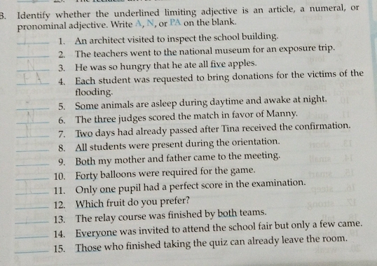 Identify whether the underlined limiting adjective is an article, a numeral, or 
pronominal adjective. Write A, N, or PA on the blank. 
_1. An architect visited to inspect the school building. 
_2. The teachers went to the national museum for an exposure trip. 
_3. He was so hungry that he ate all five apples. 
_4. Each student was requested to bring donations for the victims of the 
flooding. 
_5. Some animals are asleep during daytime and awake at night. 
_6. The three judges scored the match in favor of Manny. 
_7. Two days had already passed after Tina received the confirmation. 
_8. All students were present during the orientation. 
_9. Both my mother and father came to the meeting. 
_10. Forty balloons were required for the game. 
_11. Only one pupil had a perfect score in the examination. 
_12. Which fruit do you prefer? 
_13. The relay course was finished by both teams. 
_14. Everyone was invited to attend the school fair but only a few came. 
_15. Those who finished taking the quiz can already leave the room.