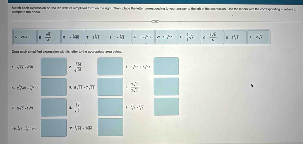 Match each expression on the left with its simplified form on the right. Then, place the letter corresponding to your answer to the left of the expression. Use the letters with the corresponding numbers to
complete the riddle.
Q 24sqrt(2) E  sqrt(6)/3  R -sqrt[3](60) T 2sqrt[3](2) 1 -sqrt[3](2) A -2sqrt(13) W 10sqrt(11)  3/2 sqrt(2) G  4sqrt(6)/5  s 7sqrt[3](5) U 60sqrt(2)
Drag each simplified expression with its letter to the appropriate area below.
1. sqrt(72)· sqrt(16) 2. sqrt(frac 96)25 3. 3sqrt(11)+7sqrt(11)
4. 2sqrt[3](40)+sqrt[3](135) 5. 5sqrt(13)-7sqrt(13) 6.  3sqrt(6)/2sqrt(3) 
7. 5sqrt(6)· 4sqrt(3) 8. sqrt(frac 2)3 9. sqrt[3](4)· sqrt[3](4)
10. sqrt[3](3)· sqrt[3](-20) 11. sqrt[3](16)-sqrt[3](54)