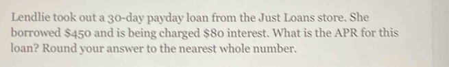 Lendlie took out a 30-day payday loan from the Just Loans store. She 
borrowed $450 and is being charged $80 interest. What is the APR for this 
loan? Round your answer to the nearest whole number.