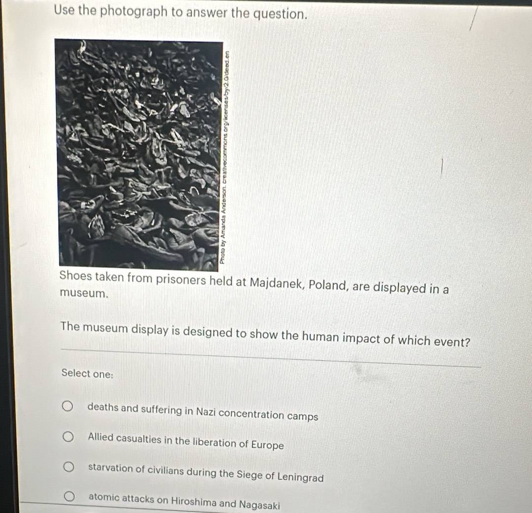 Use the photograph to answer the question.
Shoes taken from prisoners held at Majdanek, Poland, are displayed in a
museum.
The museum display is designed to show the human impact of which event?
Select one:
deaths and suffering in Nazi concentration camps
Allied casualties in the liberation of Europe
starvation of civilians during the Siege of Leningrad
atomic attacks on Hiroshima and Nagasaki