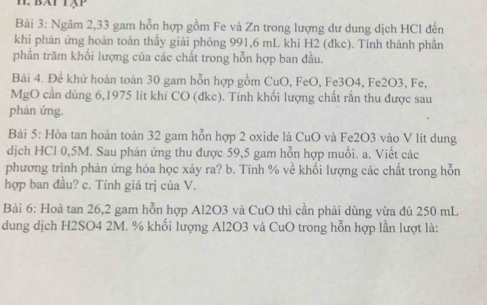 bat tập 
Bài 3: Ngâm 2,33 gam hỗn hợp gồm Fe và Zn trong lượng dư dung dịch HCl đến 
khi phản ứng hoàn toàn thấy giải phóng 991,6 mL khí H2 (đkc). Tính thành phần 
phần trăm khối lượng của các chất trong hỗn hợp ban đầu. 
Bài 4. Để khử hoàn toàn 30 gam hỗn hợp gồm CuO, FeO, Fe3O4, Fe2O3, Fe, 
MgO cần dùng 6,1975 lít khí CO (đkc). Tính khối lượng chất rắn thu được sau 
phản ứng. 
Bài 5: Hòa tan hoàn toàn 32 gam hỗn hợp 2 oxide là CuO và Fe2O3 vào V lít dung 
dịch HCl 0,5M. Sau phản ứng thu được 59,5 gam hỗn hợp muối. a. Viết các 
phương trình phản ứng hóa học xảy ra? b. Tính % về khối lượng các chất trong hỗn 
hợp ban đầu? c. Tính giá trị của V. 
Bài 6: Hoà tan 26, 2 gam hỗn hợp Al2O3 và CuO thì cần phải dùng vừa đủ 250 mL
dung dịch H2SO4 2M. % khối lượng Al2O3 và CuO trong hỗn hợp lần lượt là: