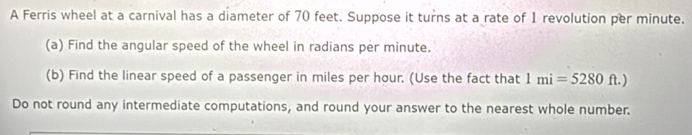 A Ferris wheel at a carnival has a diameter of 70 feet. Suppose it turns at a rate of 1 revolution per minute. 
(a) Find the angular speed of the wheel in radians per minute. 
(b) Find the linear speed of a passenger in miles per hour. (Use the fact that 1mi=5280ft.)
Do not round any intermediate computations, and round your answer to the nearest whole number.