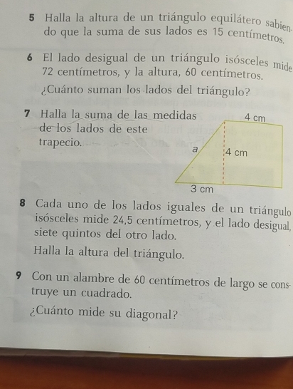 Halla la altura de un triángulo equilátero sabien 
do que la suma de sus lados es 15 centímetros. 
6 El lado desigual de un triángulo isósceles mide
72 centímetros, y la altura, 60 centímetros. 
¿Cuánto suman los lados del triángulo? 
7 Halla la suma de las medidas 
de los lados de este 
trapecio. 
8 Cada uno de los lados iguales de un triángulo 
isósceles mide 24,5 centímetros, y el lado desigual, 
siete quintos del otro lado. 
Halla la altura del triángulo. 
9 Con un alambre de 60 centímetros de largo se cons 
truye un cuadrado. 
¿Cuánto mide su diagonal?