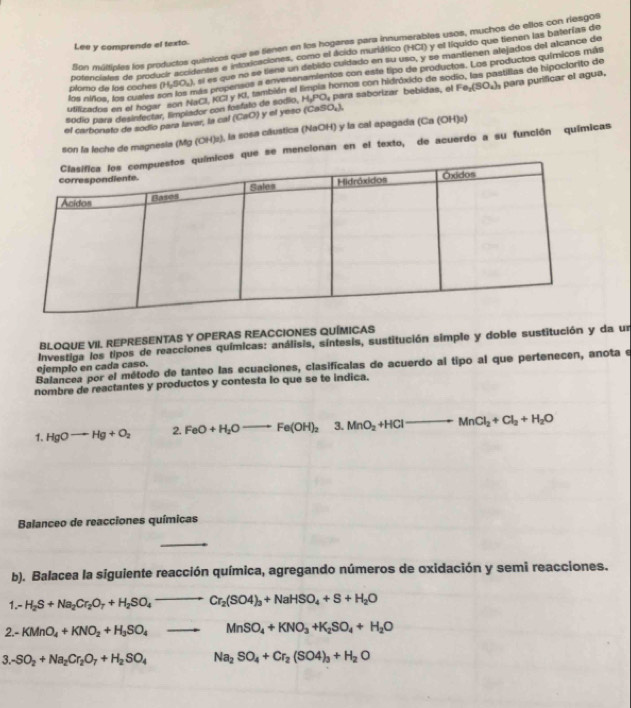 on múttiples los productos químicos que se tienen en los hogares para innumerables usos, muchos de ellos con riesgos
Lee y comprende el texto.
potenciates de producir accidentes e intoxicaciones, como el ácido muriático (HCI) y el líquido que tienen las baterías de
sí es que no se tiene un debido cuidado en su uso, y se mantiénen alejados del alcance de
los niños, los cuales son los más propensos a envenenamientos con este tipo de productos. Los productos químicos más
utilizados en el hogar son NaCl, KGI y KI, también el limpia hornos con hidróxido de sodio, las pastillas de hipoclorito de
plomo de los coches (H_2SO_4)
sódio para desinfectar, limplador con fosfato de sódio, H_3PO_4 para saborízar bebidas, el Fe_2(SO_4)_3
el carbonato de sodio para lavar, la cal (CaO) y el yeso (CaSO₄), para purificar el agua,
son la leche de magnesia (Mg (OH)₂), la sosa cáustica (NaOH) y la cal apagada (Ca (OH)2)
que se mencionan en el texto, de acuerdo a su función químicas
BLOQUE VIL REPRESENTAS Y OPERAS REACCIONES QUÍMICAS
Investiga los tipos de reacciones químicas: análisis, síntesis, sustitución simple y doble sustitución y da un
Balancea por el método de tanteo las ecuaciones, clasificalas de acuerdo al tipo al que pertenecen, anota e
ejemplo en cada caso.
nombre de reactantes y productos y contesta lo que se te indica.
1. HgOto Hg+O_2 2. FeO+H_2Oto Fe(OH)_2 3. MnO_2+HClto MnCl_2+Cl_2+H_2O
Balanceo de reacciones químicas
b). Balacea la siguiente reacción química, agregando números de oxidación y semi reacciones.
1.- H_2S+Na_2Cr_2O_7+H_2SO_4to Cr_2(SO4)_3+NaHSO_4+S+H_2O
2.- KMnO_4+KNO_2+H_3SO_4to MnSO_4+KNO_3+K_2SO_4+H_2O
3. SO_2+Na_2Cr_2O_7+H_2SO_4 Na_2SO_4+Cr_2(SO4)_3+H_2O