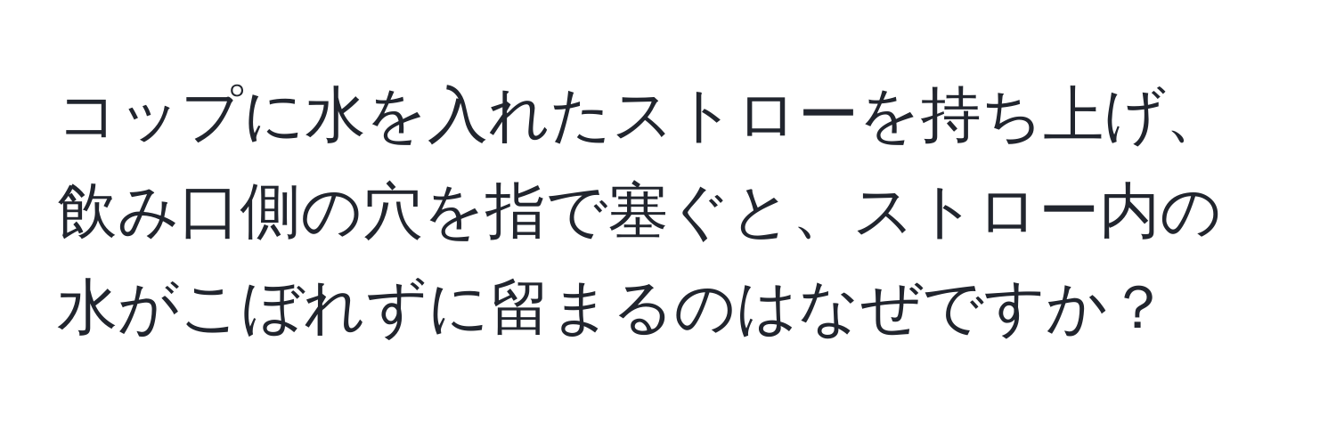 コップに水を入れたストローを持ち上げ、飲み口側の穴を指で塞ぐと、ストロー内の水がこぼれずに留まるのはなぜですか？