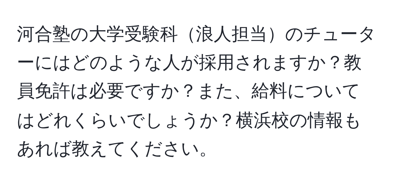 河合塾の大学受験科浪人担当のチューターにはどのような人が採用されますか？教員免許は必要ですか？また、給料についてはどれくらいでしょうか？横浜校の情報もあれば教えてください。