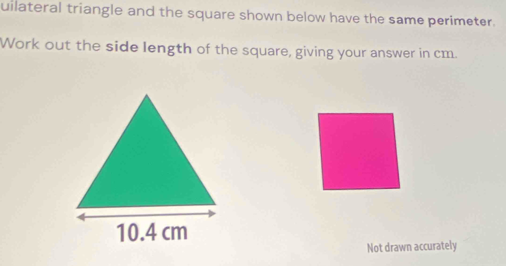 uilateral triangle and the square shown below have the same perimeter. 
Work out the side length of the square, giving your answer in cm. 
Not drawn accurately