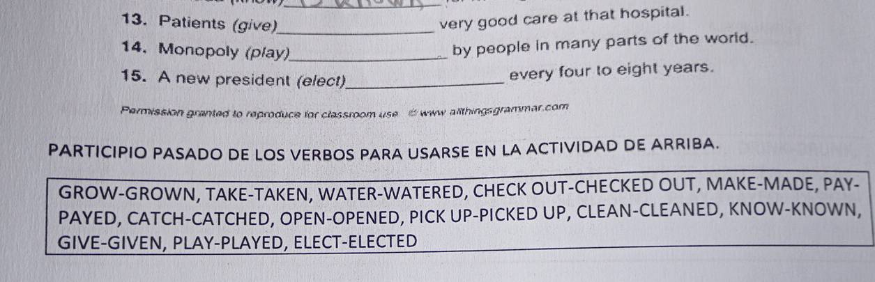 Patients (give)_ 
very good care at that hospital. 
14. Monopoly (play)_ 
by people in many parts of the world. 
15. A new president (elect)_ 
every four to eight years. 
Permission granted to reproduce for classroom use www allthingsgrammar.com 
PARTICIPIO PASADO DE LOS VERBOS PARA USARSE EN LA ACTIVIDAD DE ARRIBA. 
GROW-GROWN, TAKE-TAKEN, WATER-WATERED, CHECK OUT-CHECKED OUT, MAKE-MADE, PAY- 
PAYED, CATCH-CATCHED, OPEN-OPENED, PICK UP-PICKED UP, CLEAN-CLEANED, KNOW-KNOWN, 
GIVE-GIVEN, PLAY-PLAYED, ELECT-ELECTED