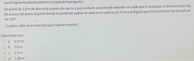 Lee el siguiente planteamiento y responde la pregunta:
Un poste de 1.8 m de alto está a punto de caerse y para evitarlo se pretende extender un cable que lo sostenga. La distancia que hay
de la base del poste al punto donde se pretende sujetar el cable en el suelo es de 2.4 m y el ángulo que forma el poste con el suelo es
de 102°. 
¿Cuánto cable será necesario para sujetar el poste?
Seleccione una:
a. 4.15 m
b. 1.8 m
c. 2.5 m
d. 3.28 m