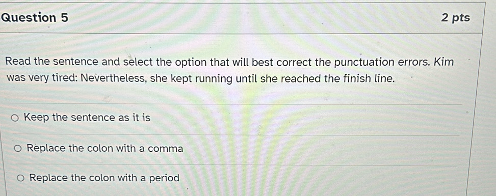 Read the sentence and select the option that will best correct the punctuation errors. Kim
was very tired: Nevertheless, she kept running until she reached the finish line.
Keep the sentence as it is
Replace the colon with a comma
Replace the colon with a period